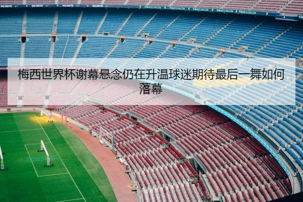梅西世界杯谢幕悬念仍在升温球迷期待最后一舞如何落幕 | wendingyule